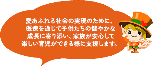 愛あふれる社会の実現のために、医療を通じて子供たちの健やかな成長に寄り添い、家族が安心して楽しい育児ができる様に支援します。